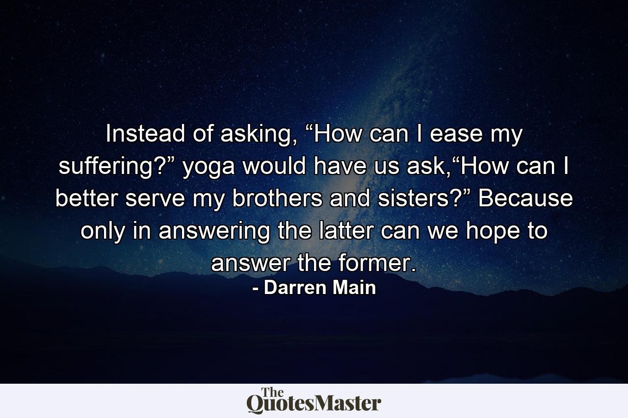 Instead of asking, “How can I ease my suffering?” yoga would have us ask,“How can I better serve my brothers and sisters?” Because only in answering the latter can we hope to answer the former. - Quote by Darren Main