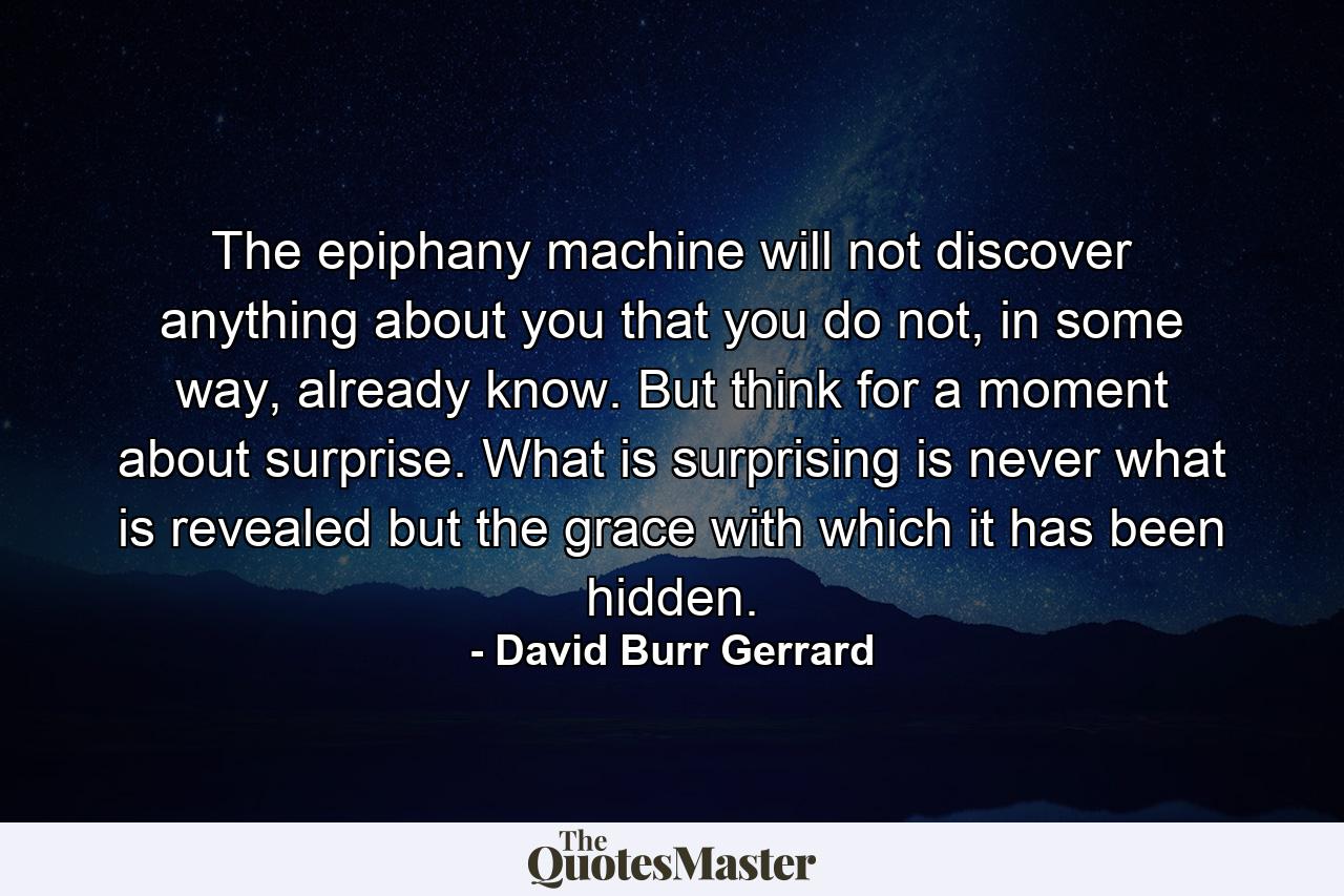 The epiphany machine will not discover anything about you that you do not, in some way, already know. But think for a moment about surprise. What is surprising is never what is revealed but the grace with which it has been hidden. - Quote by David Burr Gerrard