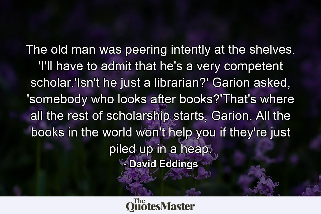 The old man was peering intently at the shelves. 'I'll have to admit that he's a very competent scholar.'Isn't he just a librarian?' Garion asked, 'somebody who looks after books?'That's where all the rest of scholarship starts, Garion. All the books in the world won't help you if they're just piled up in a heap. - Quote by David Eddings