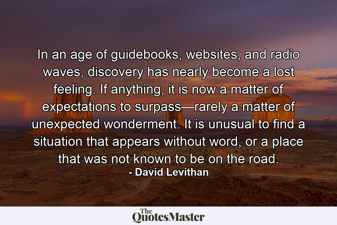 In an age of guidebooks, websites, and radio waves, discovery has nearly become a lost feeling. If anything, it is now a matter of expectations to surpass—rarely a matter of unexpected wonderment. It is unusual to find a situation that appears without word, or a place that was not known to be on the road. - Quote by David Levithan