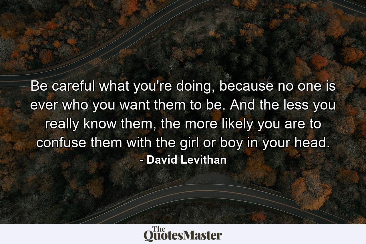 Be careful what you're doing, because no one is ever who you want them to be. And the less you really know them, the more likely you are to confuse them with the girl or boy in your head. - Quote by David Levithan