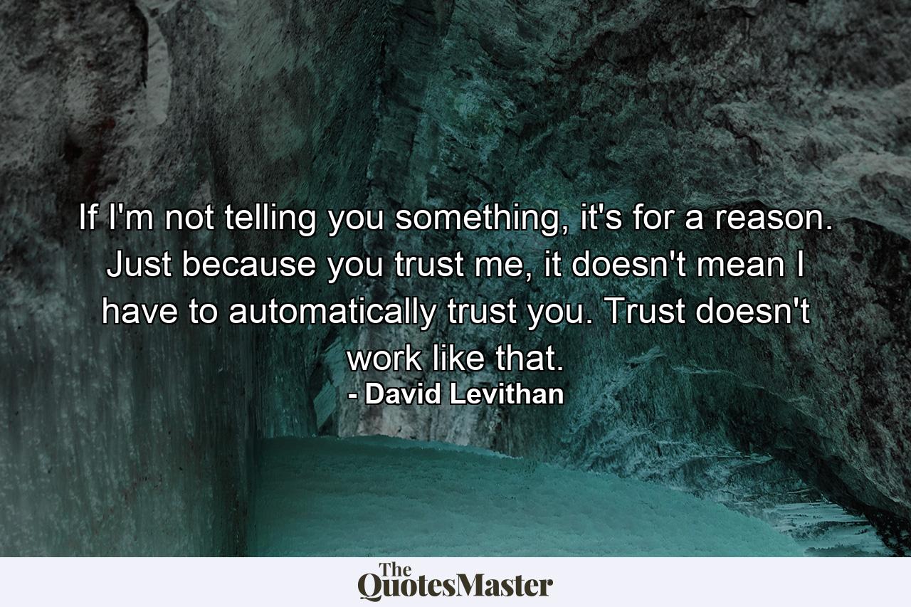 If I'm not telling you something, it's for a reason. Just because you trust me, it doesn't mean I have to automatically trust you. Trust doesn't work like that. - Quote by David Levithan