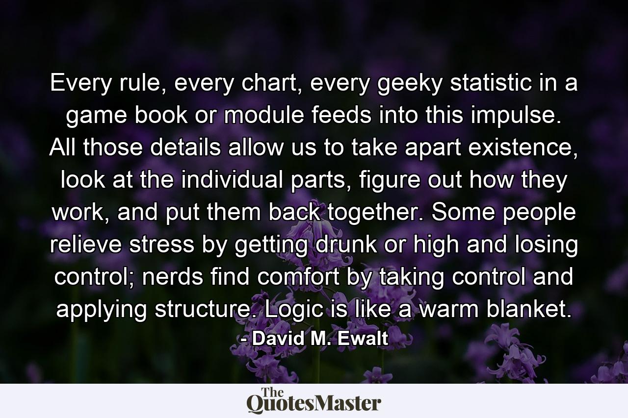 Every rule, every chart, every geeky statistic in a game book or module feeds into this impulse. All those details allow us to take apart existence, look at the individual parts, figure out how they work, and put them back together. Some people relieve stress by getting drunk or high and losing control; nerds find comfort by taking control and applying structure. Logic is like a warm blanket. - Quote by David M. Ewalt