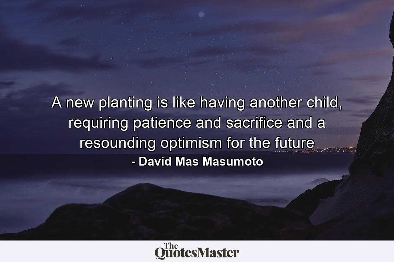 A new planting is like having another child, requiring patience and sacrifice and a resounding optimism for the future - Quote by David Mas Masumoto