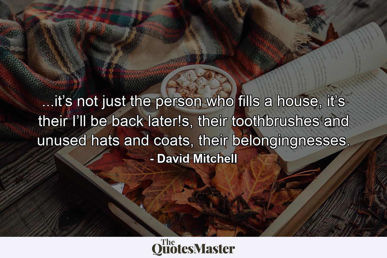 ...it’s not just the person who fills a house, it’s their I’ll be back later!s, their toothbrushes and unused hats and coats, their belongingnesses. - Quote by David Mitchell