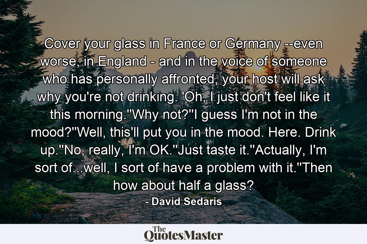 Cover your glass in France or Germany --even worse, in England - and in the voice of someone who has personally affronted, your host will ask why you're not drinking. 'Oh, I just don't feel like it this morning.''Why not?''I guess I'm not in the mood?''Well, this'll put you in the mood. Here. Drink up.''No, really, I'm OK.''Just taste it.''Actually, I'm sort of...well, I sort of have a problem with it.''Then how about half a glass? - Quote by David Sedaris