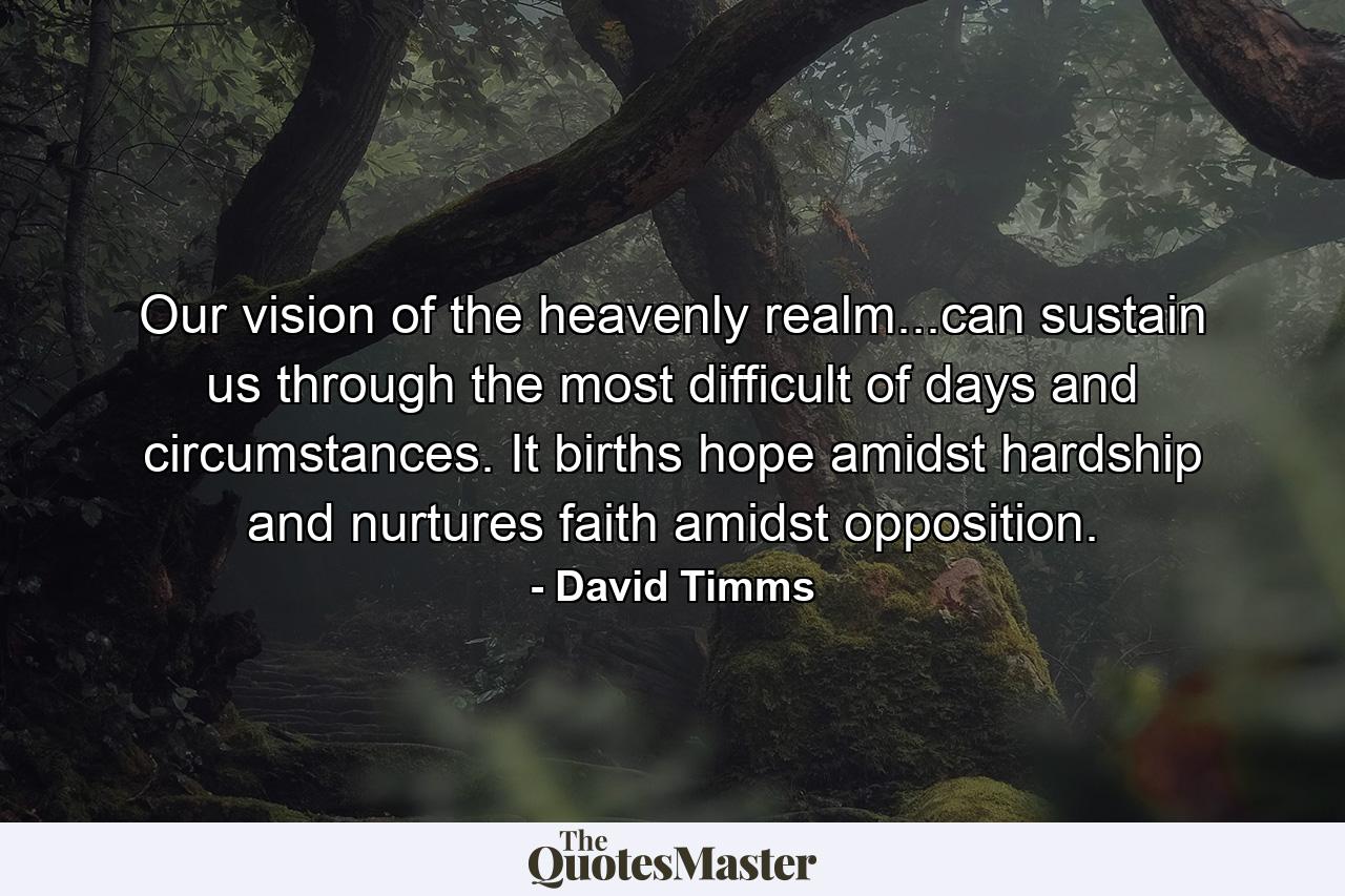 Our vision of the heavenly realm...can sustain us through the most difficult of days and circumstances. It births hope amidst hardship and nurtures faith amidst opposition. - Quote by David Timms