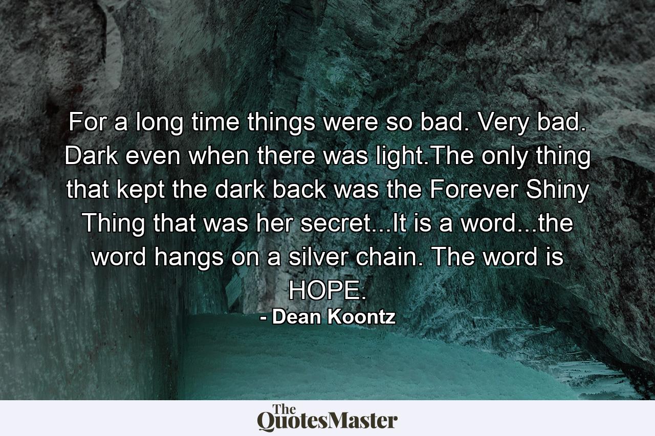 For a long time things were so bad. Very bad. Dark even when there was light.The only thing that kept the dark back was the Forever Shiny Thing that was her secret...It is a word...the word hangs on a silver chain. The word is HOPE. - Quote by Dean Koontz