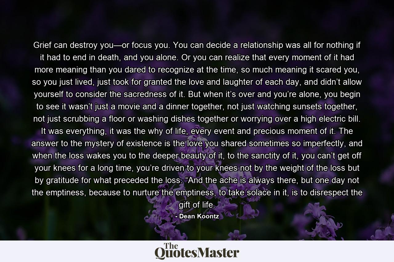 Grief can destroy you—or focus you. You can decide a relationship was all for nothing if it had to end in death, and you alone. Or you can realize that every moment of it had more meaning than you dared to recognize at the time, so much meaning it scared you, so you just lived, just took for granted the love and laughter of each day, and didn’t allow yourself to consider the sacredness of it. But when it’s over and you’re alone, you begin to see it wasn’t just a movie and a dinner together, not just watching sunsets together, not just scrubbing a floor or washing dishes together or worrying over a high electric bill. It was everything, it was the why of life, every event and precious moment of it. The answer to the mystery of existence is the love you shared sometimes so imperfectly, and when the loss wakes you to the deeper beauty of it, to the sanctity of it, you can’t get off your knees for a long time, you’re driven to your knees not by the weight of the loss but by gratitude for what preceded the loss. “And the ache is always there, but one day not the emptiness, because to nurture the emptiness, to take solace in it, is to disrespect the gift of life. - Quote by Dean Koontz