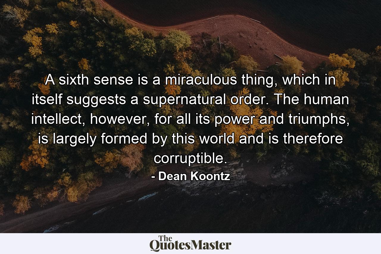 A sixth sense is a miraculous thing, which in itself suggests a supernatural order. The human intellect, however, for all its power and triumphs, is largely formed by this world and is therefore corruptible. - Quote by Dean Koontz