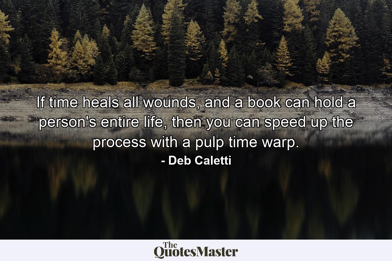 If time heals all wounds, and a book can hold a person's entire life, then you can speed up the process with a pulp time warp. - Quote by Deb Caletti