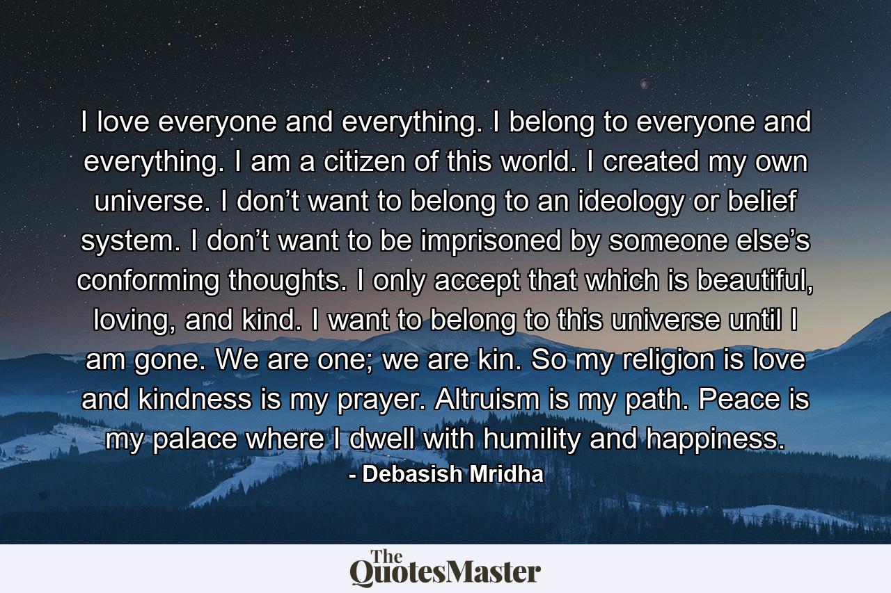 I love everyone and everything. I belong to everyone and everything. I am a citizen of this world. I created my own universe. I don’t want to belong to an ideology or belief system. I don’t want to be imprisoned by someone else’s conforming thoughts. I only accept that which is beautiful, loving, and kind. I want to belong to this universe until I am gone. We are one; we are kin. So my religion is love and kindness is my prayer. Altruism is my path. Peace is my palace where I dwell with humility and happiness. - Quote by Debasish Mridha