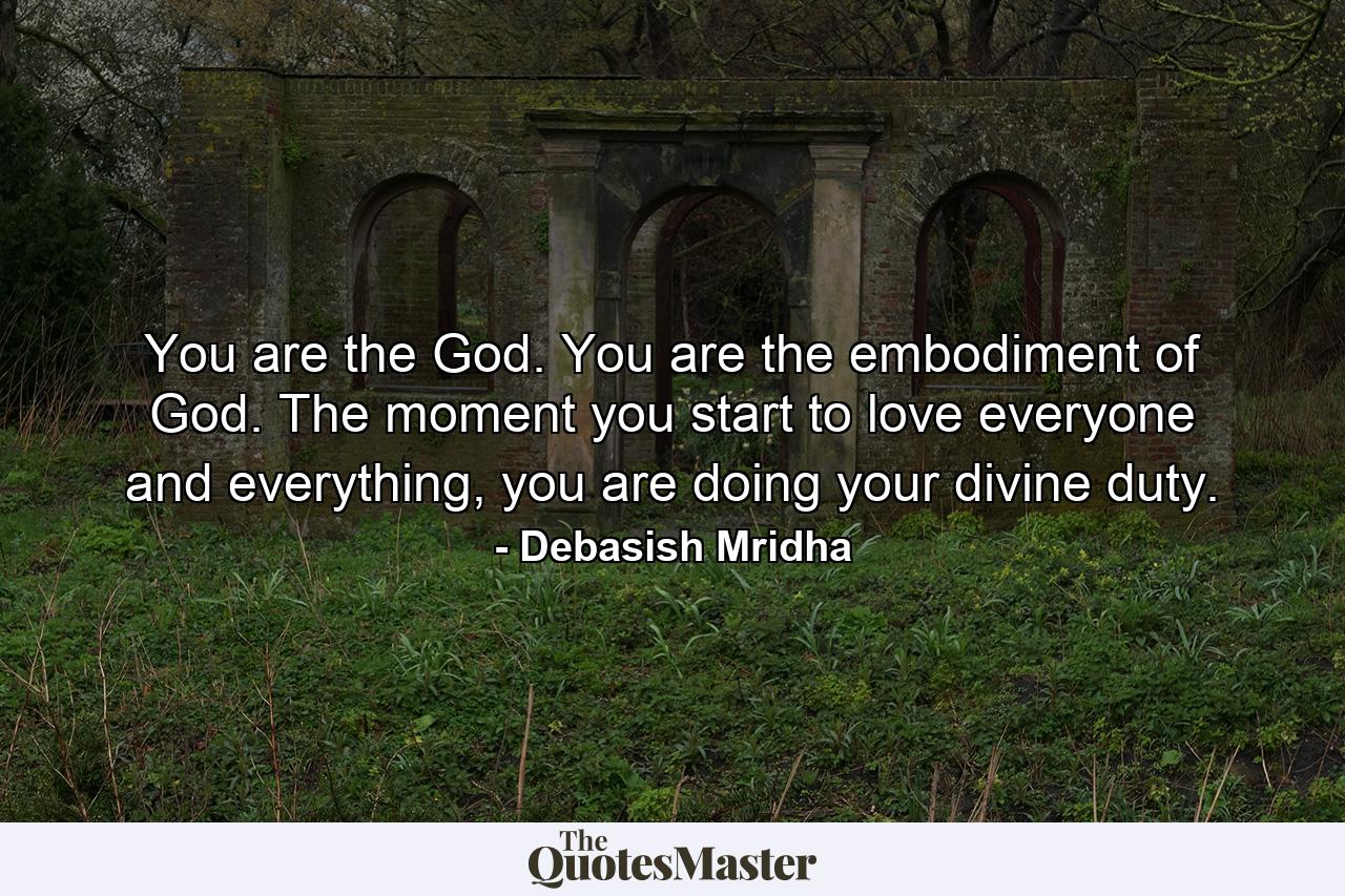 You are the God. You are the embodiment of God. The moment you start to love everyone and everything, you are doing your divine duty. - Quote by Debasish Mridha