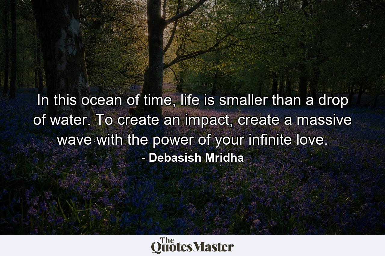 In this ocean of time, life is smaller than a drop of water. To create an impact, create a massive wave with the power of your infinite love. - Quote by Debasish Mridha