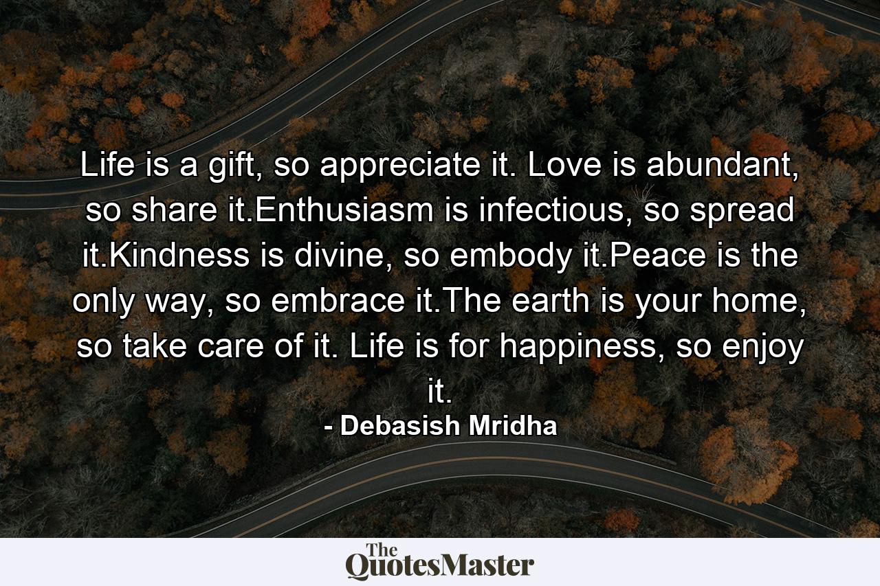 Life is a gift, so appreciate it. Love is abundant, so share it.Enthusiasm is infectious, so spread it.Kindness is divine, so embody it.Peace is the only way, so embrace it.The earth is your home, so take care of it. Life is for happiness, so enjoy it. - Quote by Debasish Mridha