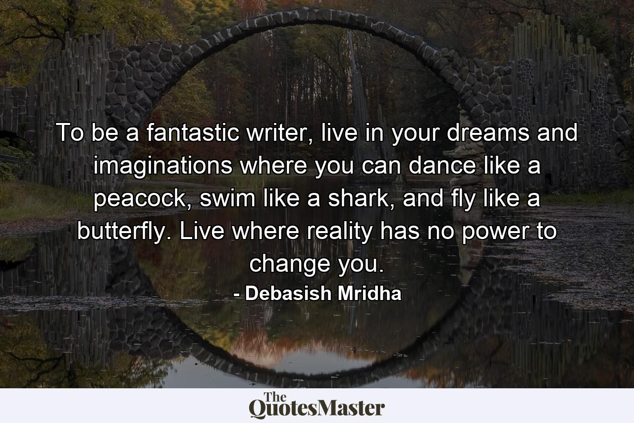 To be a fantastic writer, live in your dreams and imaginations where you can dance like a peacock, swim like a shark, and fly like a butterfly. Live where reality has no power to change you. - Quote by Debasish Mridha