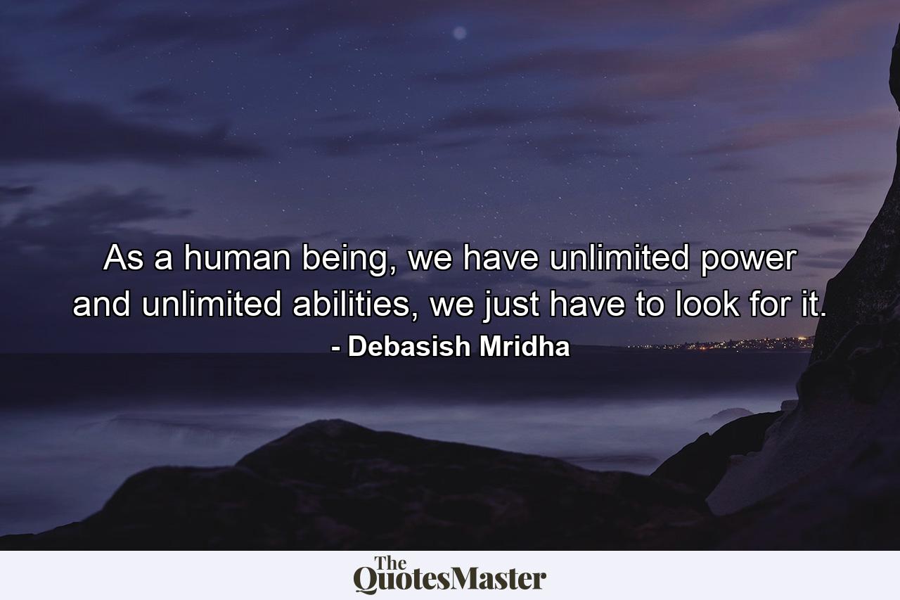 As a human being, we have unlimited power and unlimited abilities, we just have to look for it. - Quote by Debasish Mridha