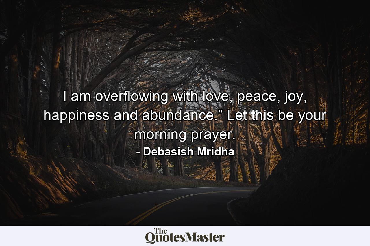 I am overflowing with love, peace, joy, happiness and abundance.” Let this be your morning prayer. - Quote by Debasish Mridha