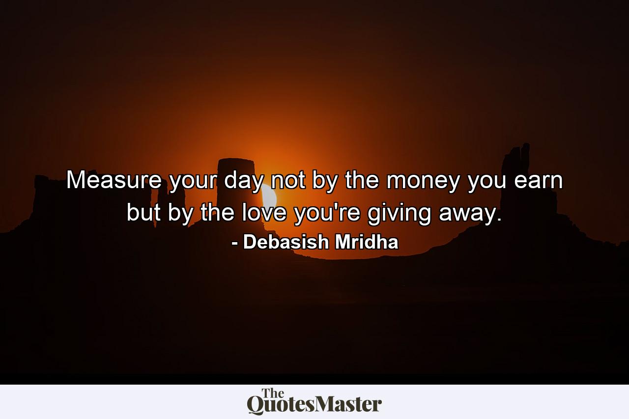 Measure your day not by the money you earn but by the love you're giving away. - Quote by Debasish Mridha