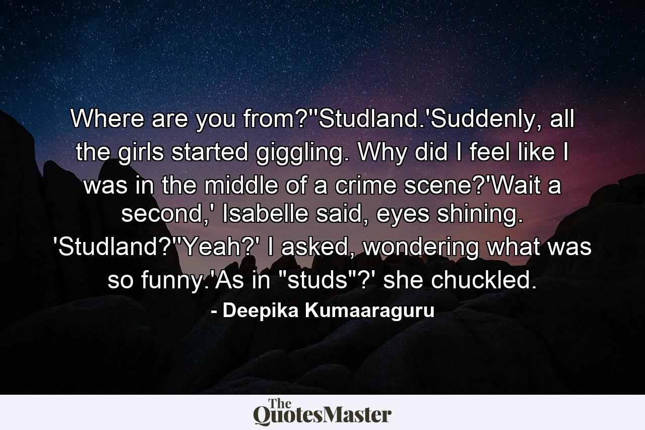 Where are you from?''Studland.'Suddenly, all the girls started giggling. Why did I feel like I was in the middle of a crime scene?'Wait a second,' Isabelle said, eyes shining. 'Studland?''Yeah?' I asked, wondering what was so funny.'As in 