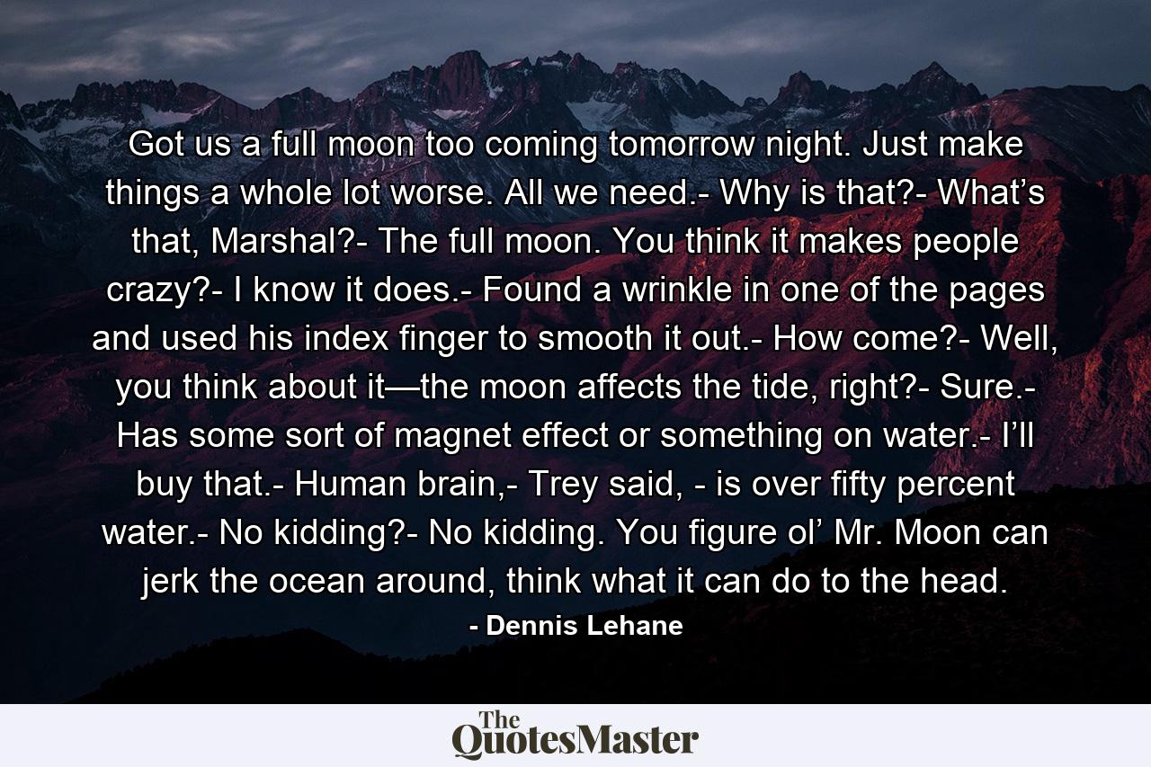 Got us a full moon too coming tomorrow night. Just make things a whole lot worse. All we need.- Why is that?- What’s that, Marshal?- The full moon. You think it makes people crazy?- I know it does.- Found a wrinkle in one of the pages and used his index finger to smooth it out.- How come?- Well, you think about it—the moon affects the tide, right?- Sure.- Has some sort of magnet effect or something on water.- I’ll buy that.- Human brain,- Trey said, - is over fifty percent water.- No kidding?- No kidding. You figure ol’ Mr. Moon can jerk the ocean around, think what it can do to the head. - Quote by Dennis Lehane