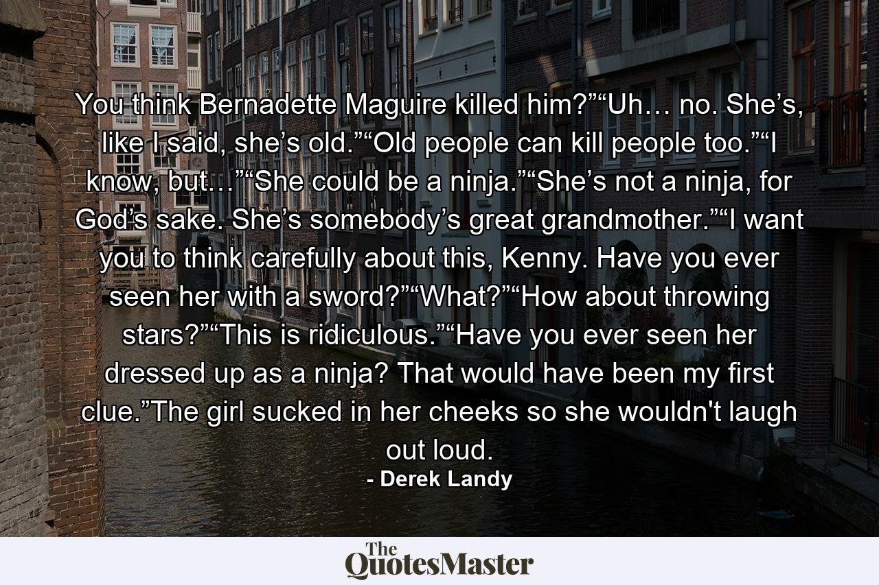 You think Bernadette Maguire killed him?”“Uh… no. She’s, like I said, she’s old.”“Old people can kill people too.”“I know, but…”“She could be a ninja.”“She’s not a ninja, for God’s sake. She’s somebody’s great grandmother.”“I want you to think carefully about this, Kenny. Have you ever seen her with a sword?”“What?”“How about throwing stars?”“This is ridiculous.”“Have you ever seen her dressed up as a ninja? That would have been my ﬁrst clue.”The girl sucked in her cheeks so she wouldn't laugh out loud. - Quote by Derek Landy