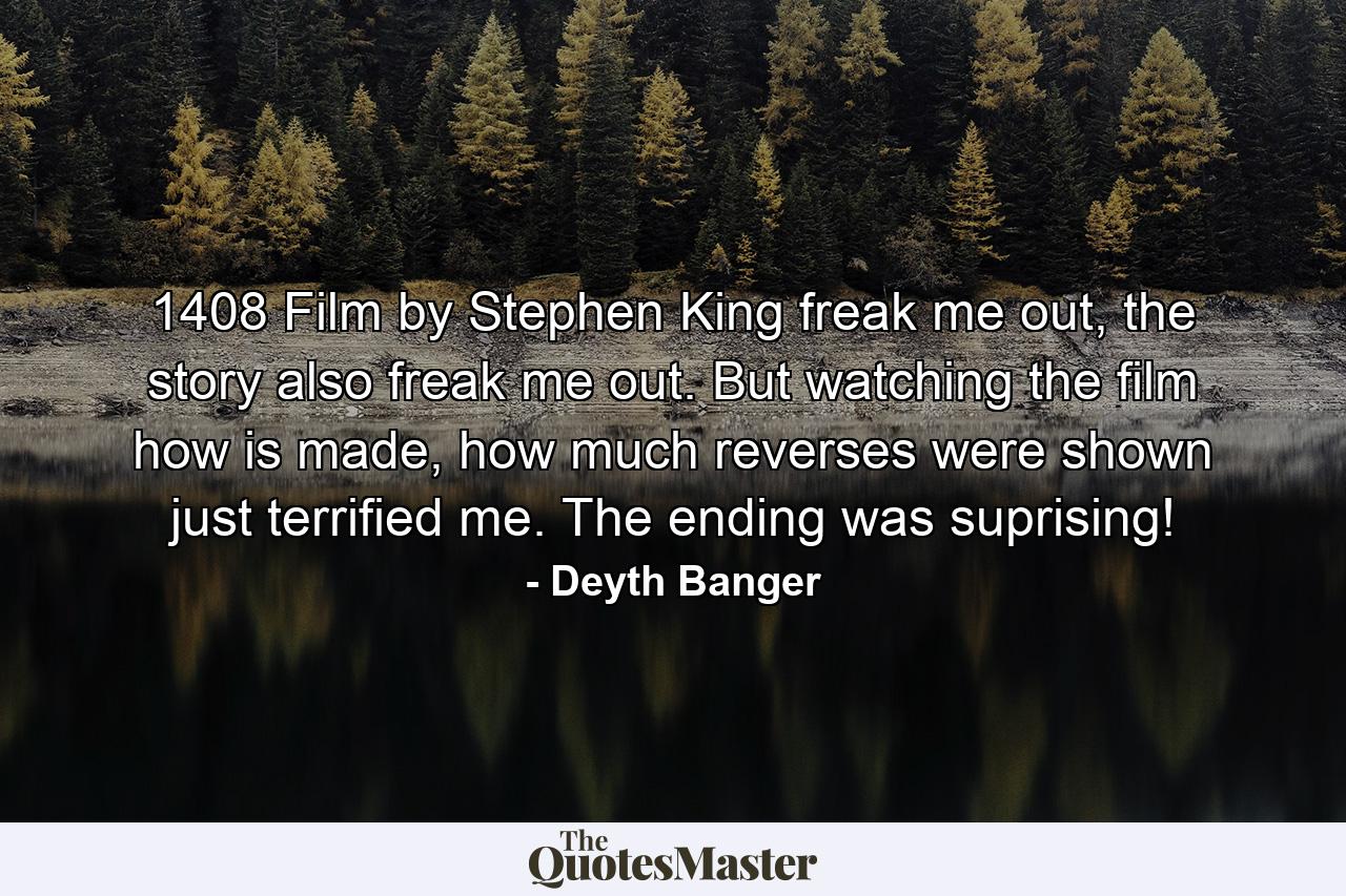 1408 Film by Stephen King freak me out, the story also freak me out. But watching the film how is made, how much reverses were shown just terrified me. The ending was suprising! - Quote by Deyth Banger