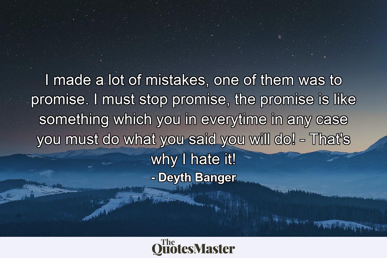 I made a lot of mistakes, one of them was to promise. I must stop promise, the promise is like something which you in everytime in any case you must do what you said you will do! - That's why I hate it! - Quote by Deyth Banger