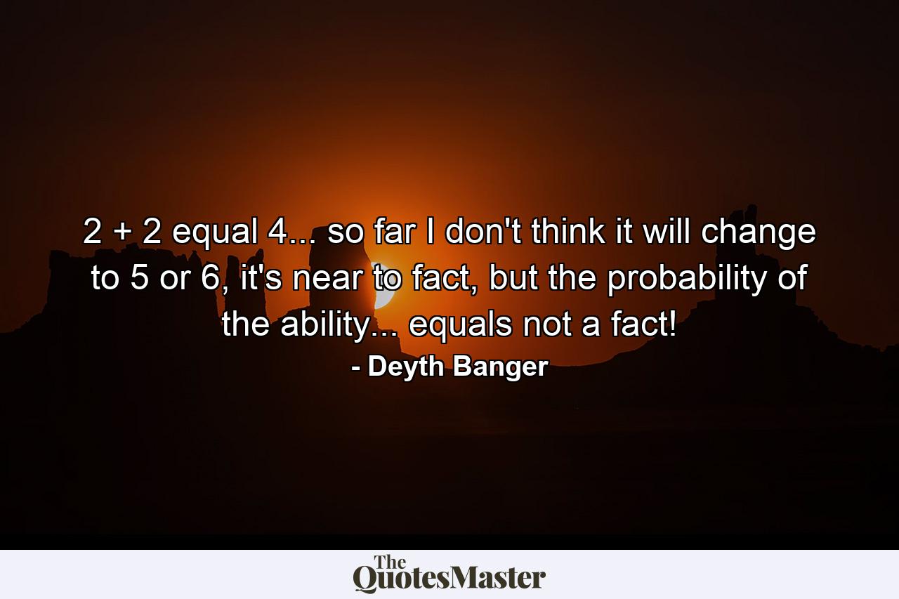 2 + 2 equal 4... so far I don't think it will change to 5 or 6, it's near to fact, but the probability of the ability... equals not a fact! - Quote by Deyth Banger