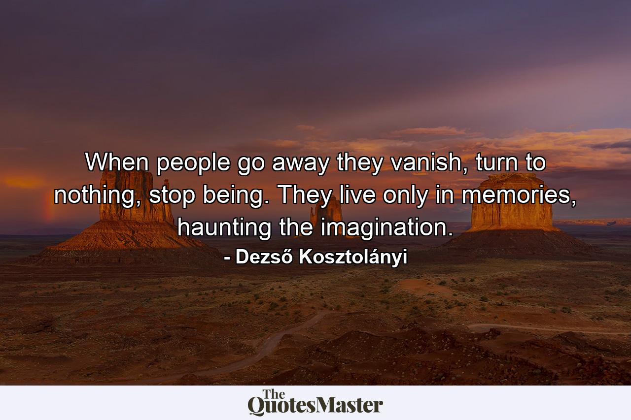 When people go away they vanish, turn to nothing, stop being. They live only in memories, haunting the imagination. - Quote by Dezső Kosztolányi