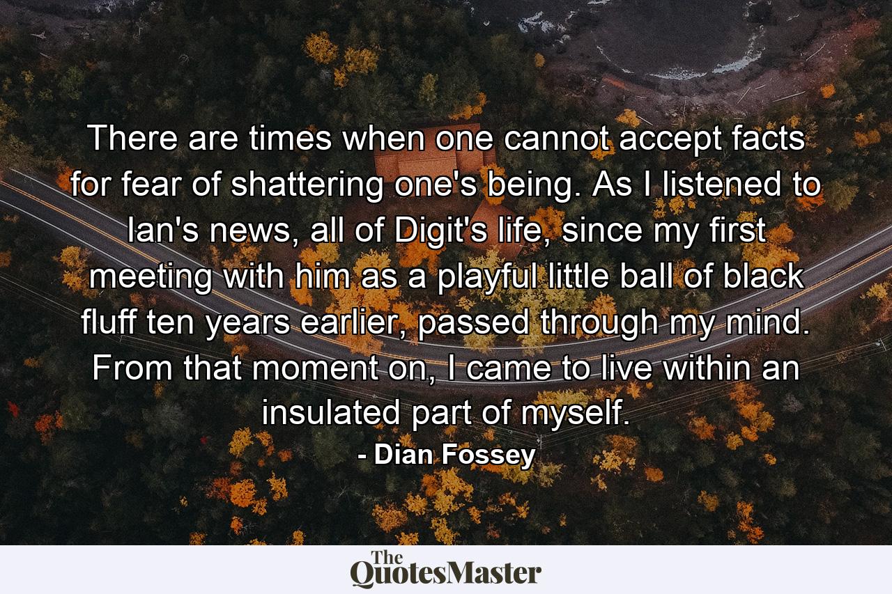 There are times when one cannot accept facts for fear of shattering one's being. As I listened to Ian's news, all of Digit's life, since my first meeting with him as a playful little ball of black fluff ten years earlier, passed through my mind. From that moment on, I came to live within an insulated part of myself. - Quote by Dian Fossey