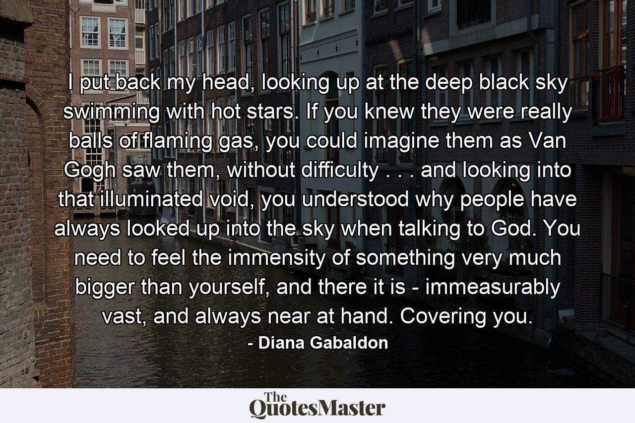 I put back my head, looking up at the deep black sky swimming with hot stars. If you knew they were really balls of flaming gas, you could imagine them as Van Gogh saw them, without difficulty . . . and looking into that illuminated void, you understood why people have always looked up into the sky when talking to God. You need to feel the immensity of something very much bigger than yourself, and there it is - immeasurably vast, and always near at hand. Covering you. - Quote by Diana Gabaldon