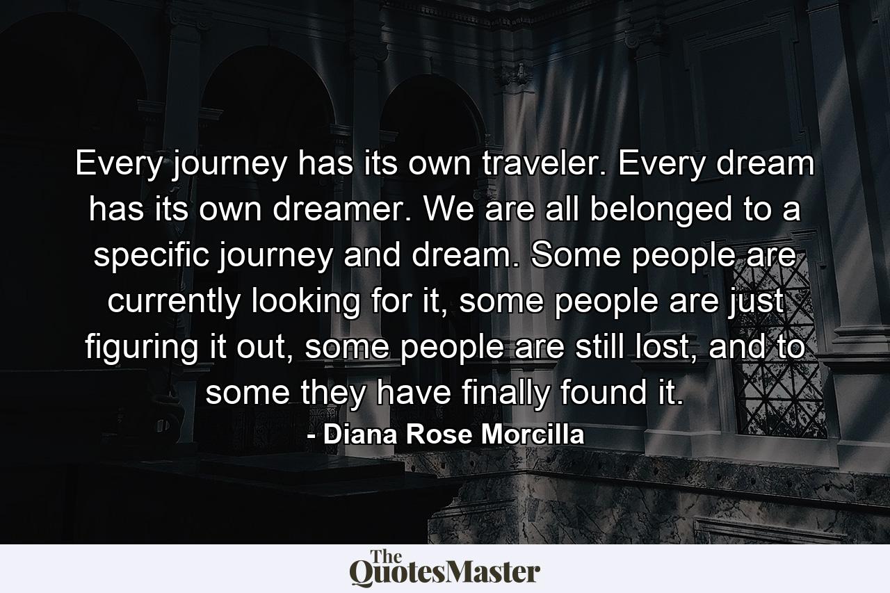 Every journey has its own traveler. Every dream has its own dreamer. We are all belonged to a specific journey and dream. Some people are currently looking for it, some people are just figuring it out, some people are still lost, and to some they have finally found it. - Quote by Diana Rose Morcilla