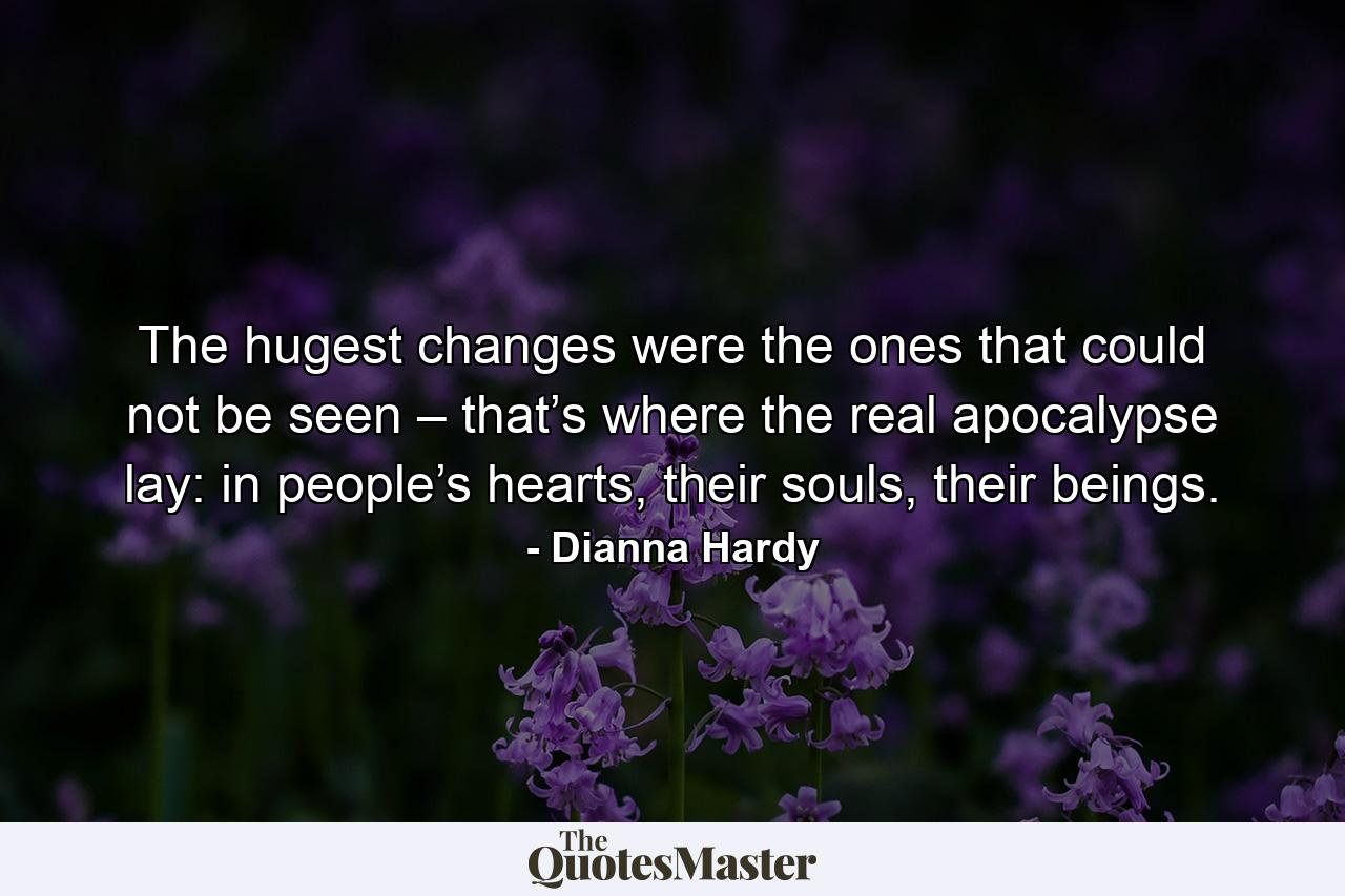 The hugest changes were the ones that could not be seen – that’s where the real apocalypse lay: in people’s hearts, their souls, their beings. - Quote by Dianna Hardy