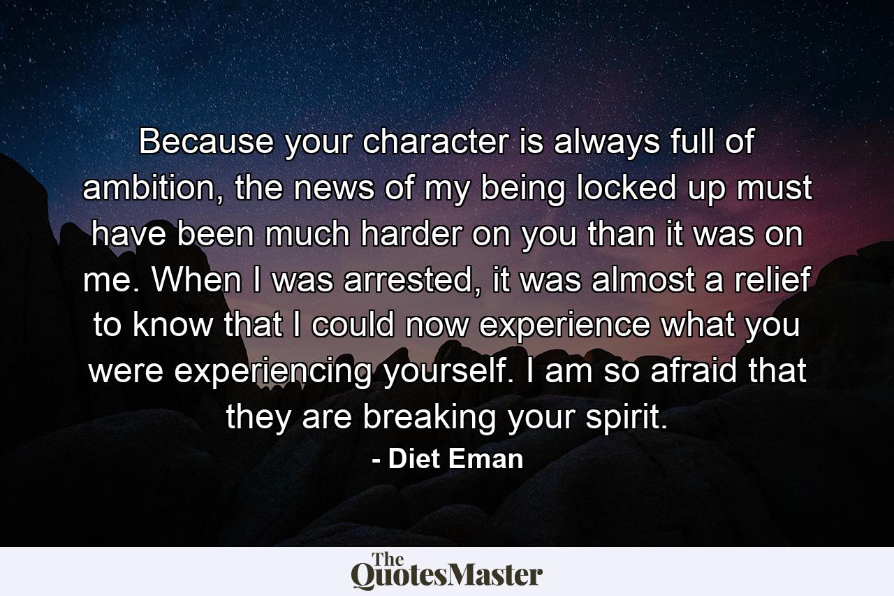 Because your character is always full of ambition, the news of my being locked up must have been much harder on you than it was on me. When I was arrested, it was almost a relief to know that I could now experience what you were experiencing yourself. I am so afraid that they are breaking your spirit. - Quote by Diet Eman