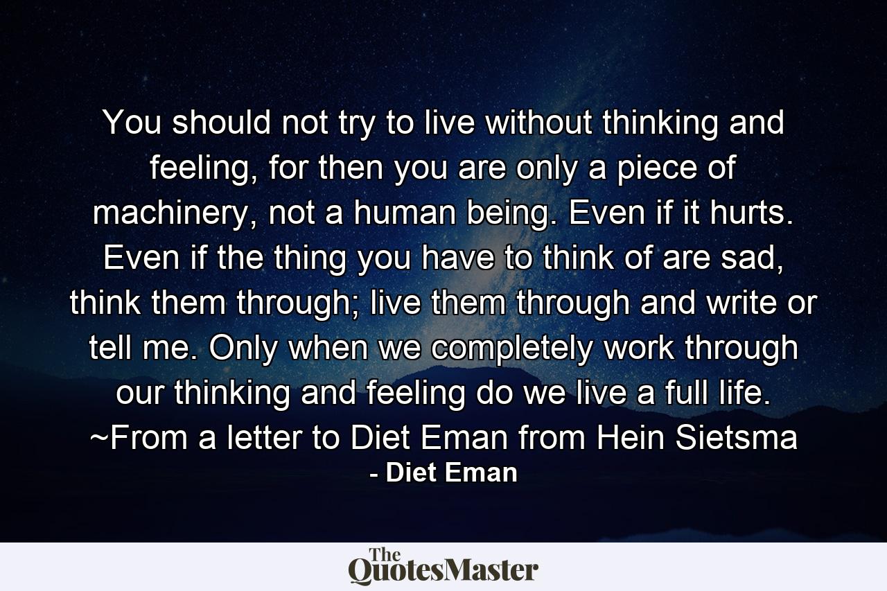 You should not try to live without thinking and feeling, for then you are only a piece of machinery, not a human being. Even if it hurts. Even if the thing you have to think of are sad, think them through; live them through and write or tell me. Only when we completely work through our thinking and feeling do we live a full life. ~From a letter to Diet Eman from Hein Sietsma - Quote by Diet Eman