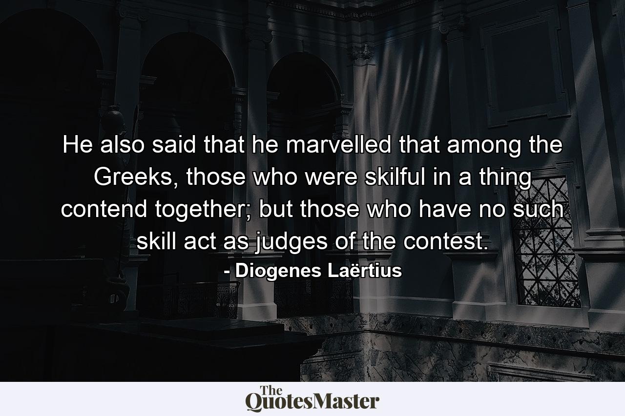 He also said that he marvelled that among the Greeks, those who were skilful in a thing contend together; but those who have no such skill act as judges of the contest. - Quote by Diogenes Laërtius