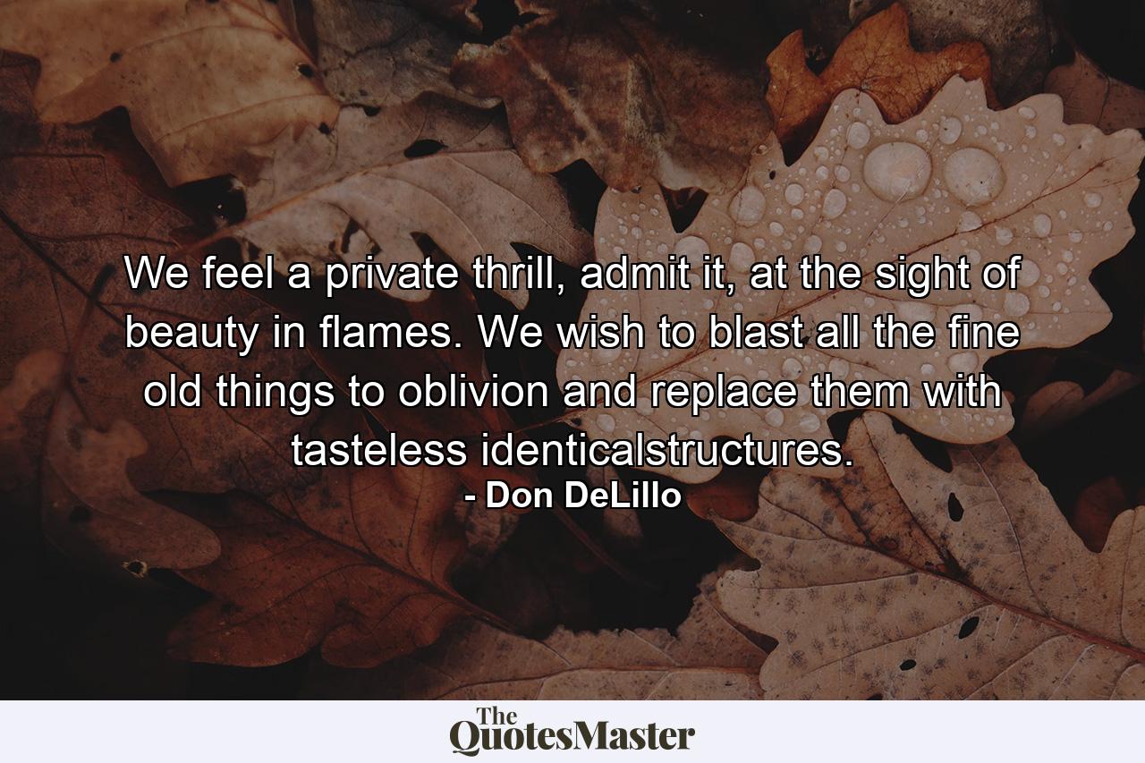 We feel a private thrill, admit it, at the sight of beauty in flames. We wish to blast all the fine old things to oblivion and replace them with tasteless identicalstructures. - Quote by Don DeLillo