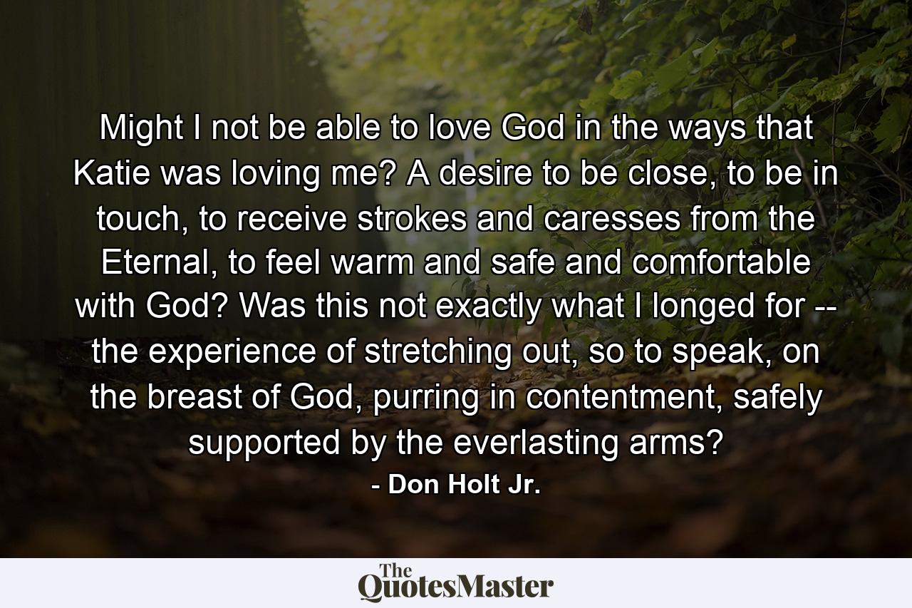 Might I not be able to love God in the ways that Katie was loving me? A desire to be close, to be in touch, to receive strokes and caresses from the Eternal, to feel warm and safe and comfortable with God? Was this not exactly what I longed for -- the experience of stretching out, so to speak, on the breast of God, purring in contentment, safely supported by the everlasting arms? - Quote by Don Holt Jr.