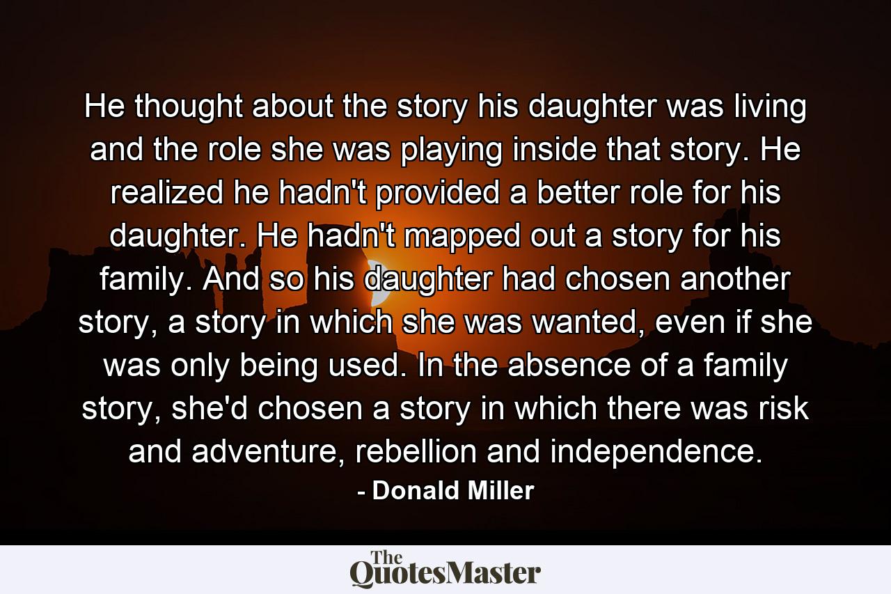 He thought about the story his daughter was living and the role she was playing inside that story. He realized he hadn't provided a better role for his daughter. He hadn't mapped out a story for his family. And so his daughter had chosen another story, a story in which she was wanted, even if she was only being used. In the absence of a family story, she'd chosen a story in which there was risk and adventure, rebellion and independence. - Quote by Donald Miller