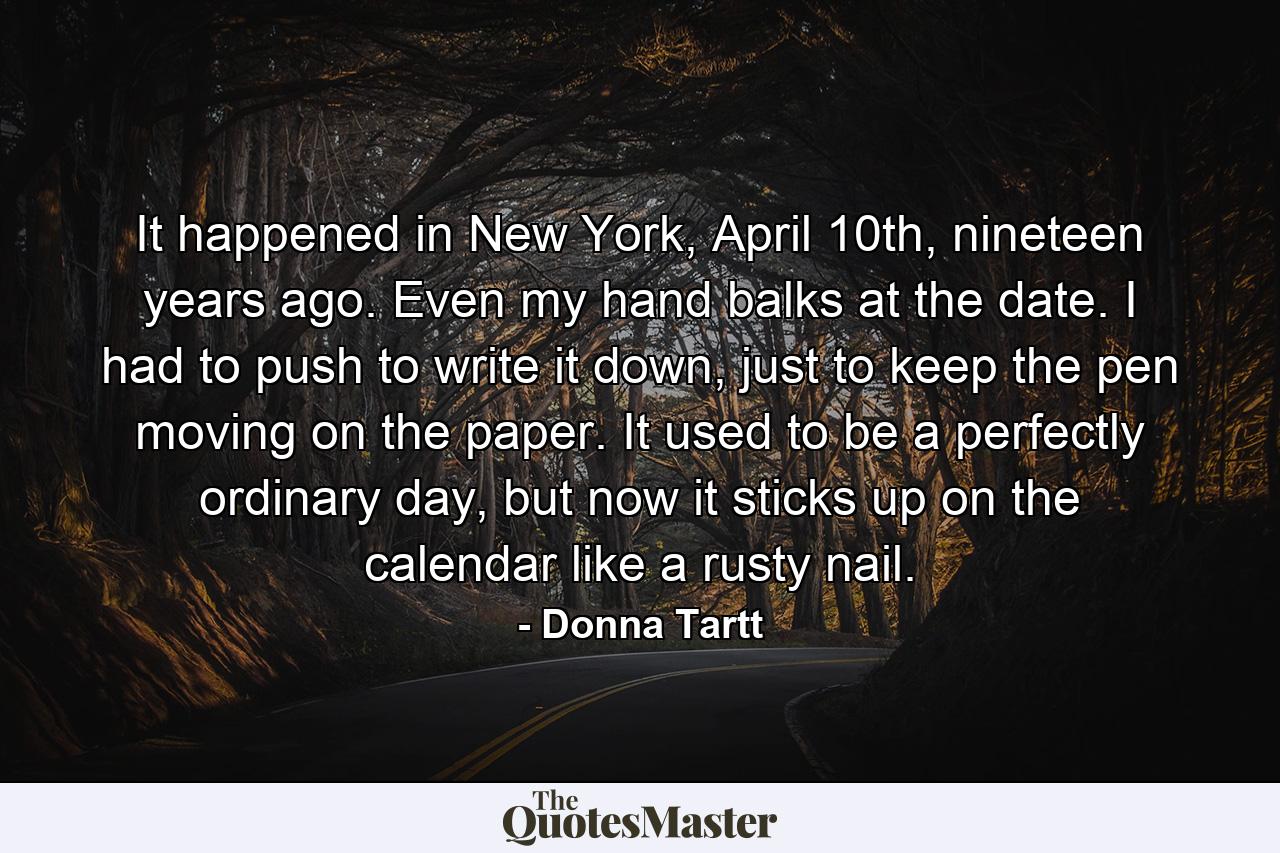 It happened in New York, April 10th, nineteen years ago. Even my hand balks at the date. I had to push to write it down, just to keep the pen moving on the paper. It used to be a perfectly ordinary day, but now it sticks up on the calendar like a rusty nail. - Quote by Donna Tartt