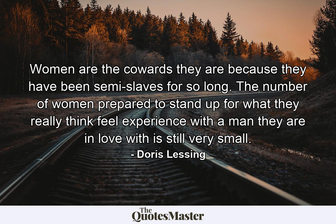 Women are the cowards they are because they have been semi-slaves for so long. The number of women prepared to stand up for what they really think  feel  experience  with a man they are in love with is still very small. - Quote by Doris Lessing