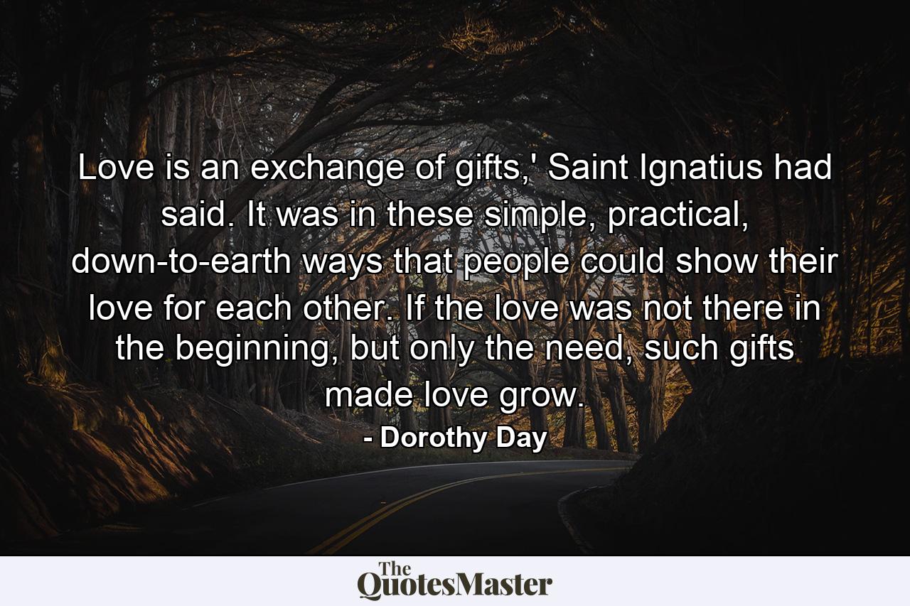 Love is an exchange of gifts,' Saint Ignatius had said. It was in these simple, practical, down-to-earth ways that people could show their love for each other. If the love was not there in the beginning, but only the need, such gifts made love grow. - Quote by Dorothy Day