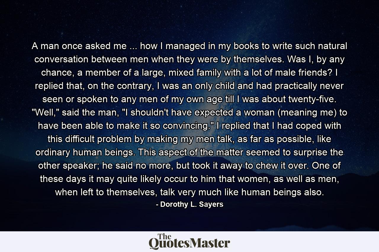 A man once asked me ... how I managed in my books to write such natural conversation between men when they were by themselves. Was I, by any chance, a member of a large, mixed family with a lot of male friends? I replied that, on the contrary, I was an only child and had practically never seen or spoken to any men of my own age till I was about twenty-five. 