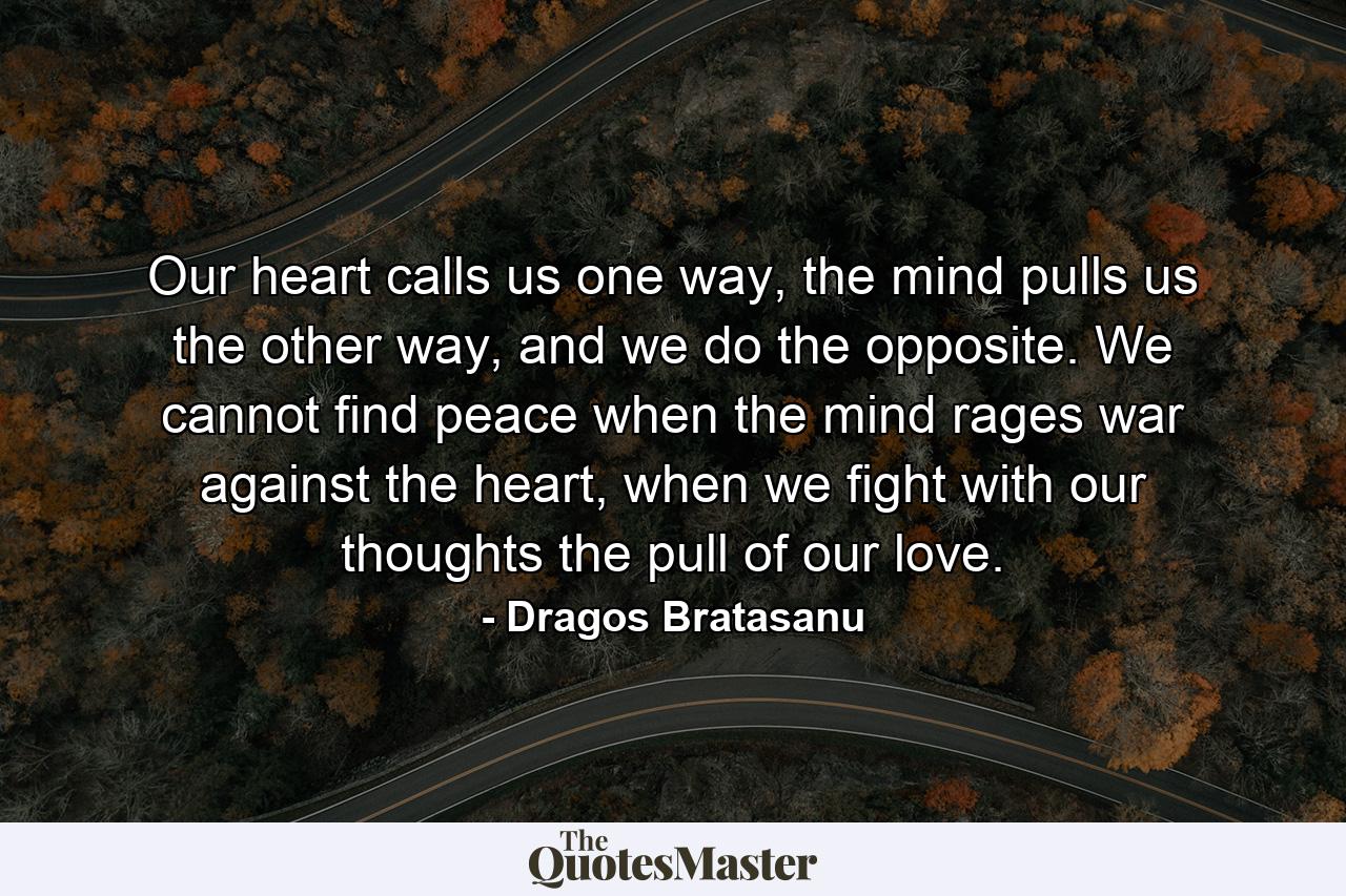 Our heart calls us one way, the mind pulls us the other way, and we do the opposite. We cannot find peace when the mind rages war against the heart, when we fight with our thoughts the pull of our love. - Quote by Dragos Bratasanu