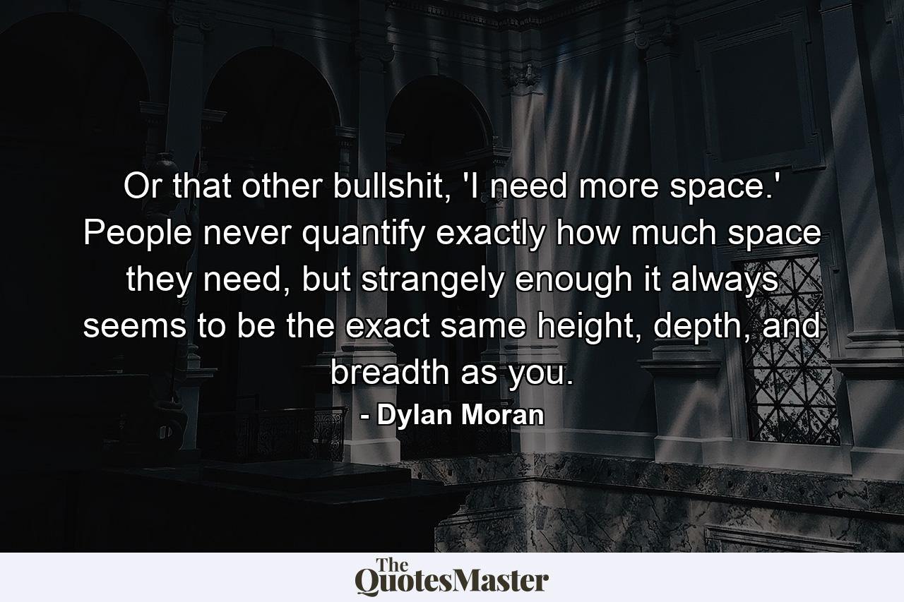 Or that other bullshit, 'I need more space.' People never quantify exactly how much space they need, but strangely enough it always seems to be the exact same height, depth, and breadth as you. - Quote by Dylan Moran