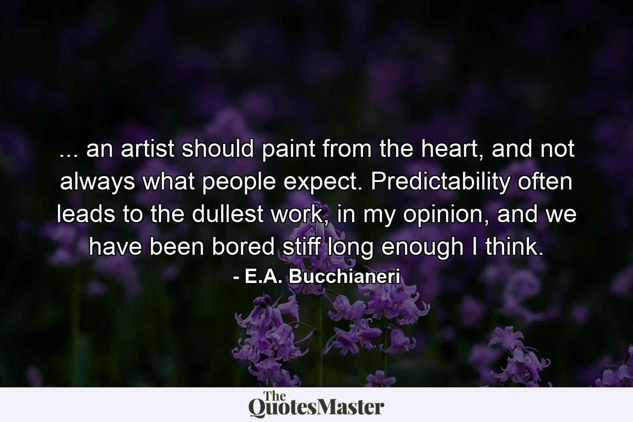 ... an artist should paint from the heart, and not always what people expect. Predictability often leads to the dullest work, in my opinion, and we have been bored stiff long enough I think. - Quote by E.A. Bucchianeri