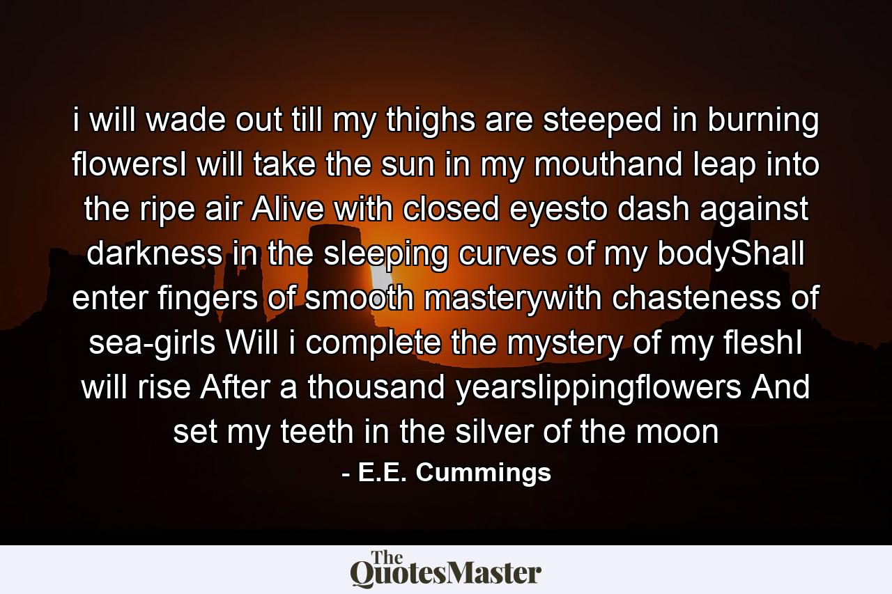 i will wade out till my thighs are steeped in burning flowersI will take the sun in my mouthand leap into the ripe air Alive with closed eyesto dash against darkness in the sleeping curves of my bodyShall enter fingers of smooth masterywith chasteness of sea-girls Will i complete the mystery of my fleshI will rise After a thousand yearslippingflowers And set my teeth in the silver of the moon - Quote by E.E. Cummings