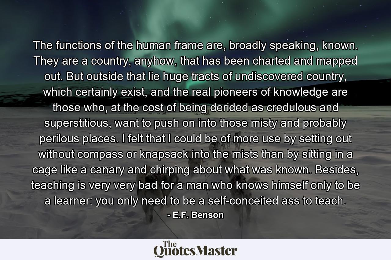 The functions of the human frame are, broadly speaking, known. They are a country, anyhow, that has been charted and mapped out. But outside that lie huge tracts of undiscovered country, which certainly exist, and the real pioneers of knowledge are those who, at the cost of being derided as credulous and superstitious, want to push on into those misty and probably perilous places. I felt that I could be of more use by setting out without compass or knapsack into the mists than by sitting in a cage like a canary and chirping about what was known. Besides, teaching is very very bad for a man who knows himself only to be a learner: you only need to be a self-conceited ass to teach. - Quote by E.F. Benson