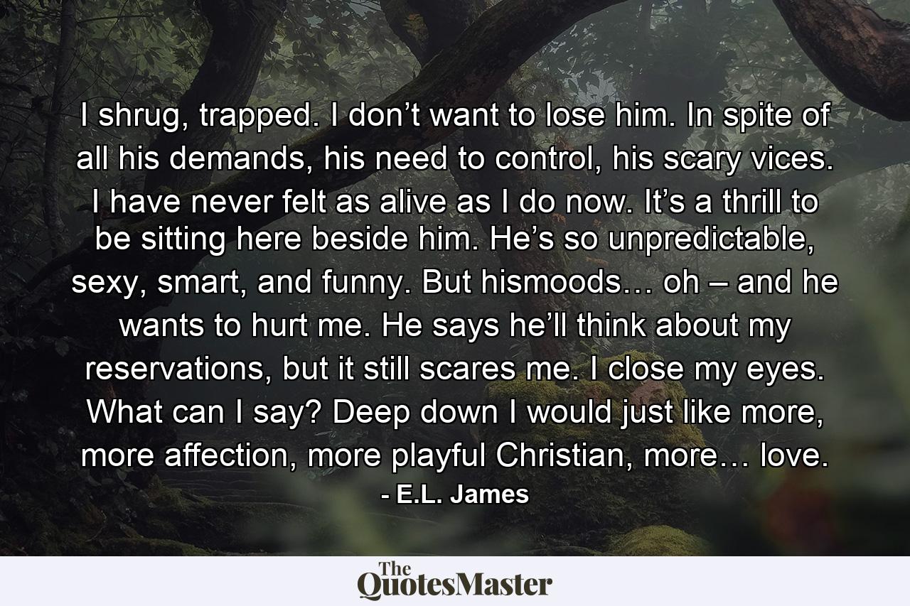 I shrug, trapped. I don’t want to lose him. In spite of all his demands, his need to control, his scary vices. I have never felt as alive as I do now. It’s a thrill to be sitting here beside him. He’s so unpredictable, sexy, smart, and funny. But hismoods… oh – and he wants to hurt me. He says he’ll think about my reservations, but it still scares me. I close my eyes. What can I say? Deep down I would just like more, more affection, more playful Christian, more… love. - Quote by E.L. James